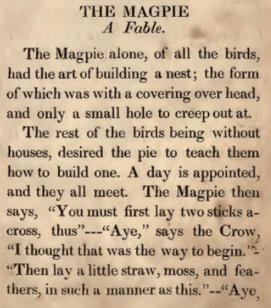 THE MAGPIE. Fable. The Magpie alone, of all the birds, had the art of building a nest; the form and only a small hole to creep out at.  The rest of the birds being without houses, desired the pie to teach them how to build one. A day is appointed, and they all meet. The Magpie then says, "You must first lay two sticks across, thus"---"Aye," says the Crow, "I thought that was the way to begin." "Then lay a little straw, moss, and feathers, in such a manner as ihis."--"Aye,